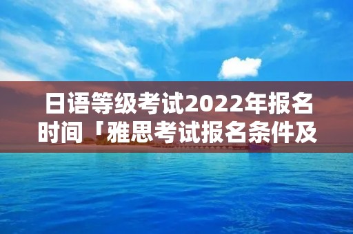 日语等级考试2022年报名时间「雅思考试报名条件及时间2022」