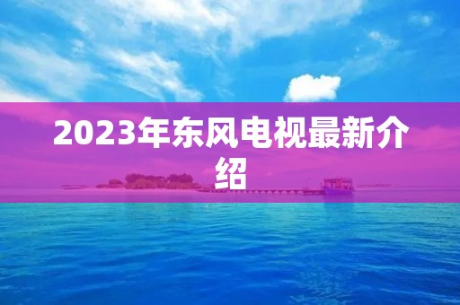 2023年东风电视最新介绍 2023年东风电视最新介绍