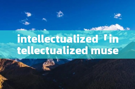intellectualized「intellectualized museum」 intellectualized「intellectualized museum」