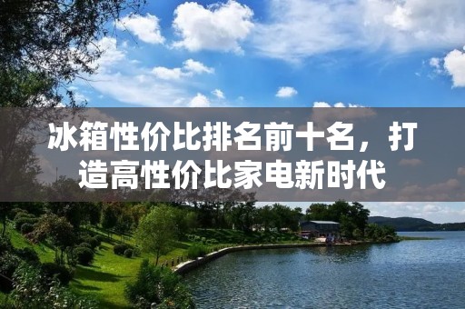 冰箱性价比排名前十名,打造高性价比家电新时代 冰箱性价比排名前十名,打造高性价比家电新时代