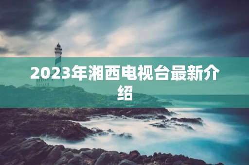 2023年湘西电视台最新介绍