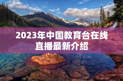 2023年中国教育台在线直播最新介绍 2023年中国教育台在线直播最新介绍