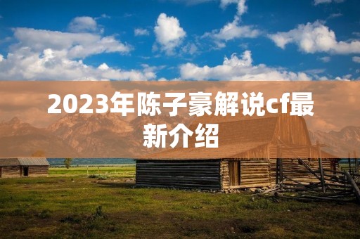 2023年陈子豪解说cf最新介绍 2023年陈子豪解说cf最新介绍