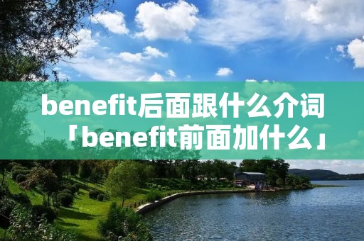 benefit后面跟什么介词「benefit前面加什么」 benefit后面跟什么介词「benefit前面加什么」