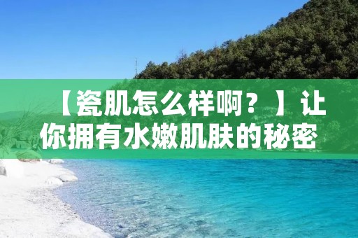 【瓷肌怎么样啊?】让你拥有水嫩肌肤的秘密 【瓷肌怎么样啊?】让你拥有水嫩肌肤的秘密