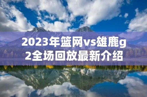 2023年篮网vs雄鹿g2全场回放最新介绍 2023年篮网vs雄鹿g2全场回放最新介绍