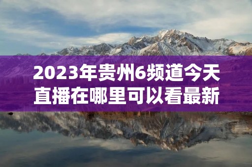 2023年贵州6频道今天直播在哪里可以看最新介绍 2023年贵州6频道今天直播在哪里可以看最新介绍