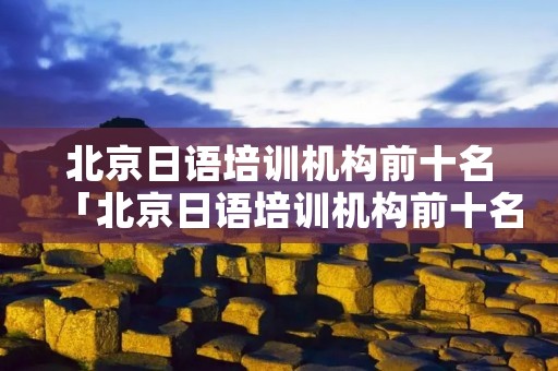 北京日语培训机构前十名「北京日语培训机构前十名有哪些」 北京日语培训机构前十名「北京日语培训机构前十名有哪些」