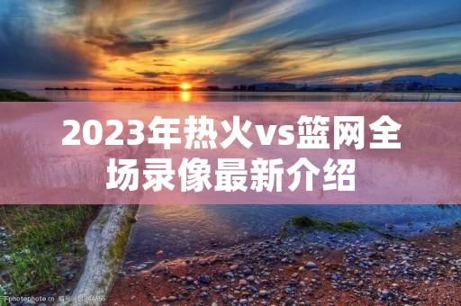 2023年热火vs篮网全场录像最新介绍 2023年热火vs篮网全场录像最新介绍