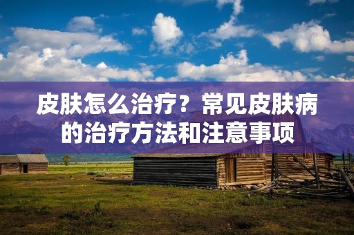 皮肤怎么治疗?常见皮肤病的治疗方法和注意事项 皮肤怎么治疗?常见皮肤病的治疗方法和注意事项