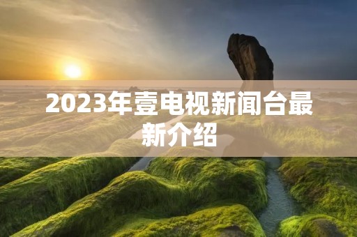 2023年壹电视新闻台最新介绍