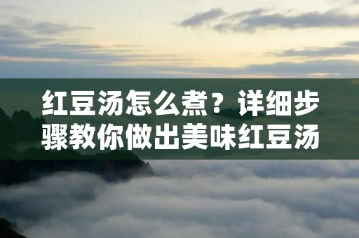 红豆汤怎么煮？详细步骤教你做出美味红豆汤
