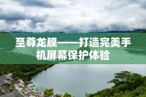 至尊龙膜——打造完美手机屏幕保护体验 至尊龙膜——打造完美手机屏幕保护体验