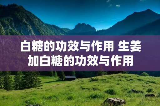 白糖的功效与作用 生姜加白糖的功效与作用