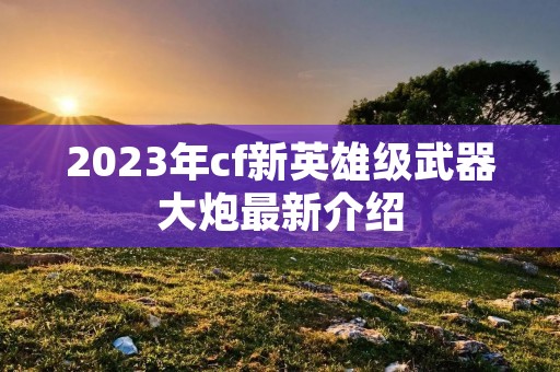 2023年cf新英雄级武器大炮最新介绍