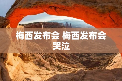 梅西发布会 梅西发布会哭泣 梅西发布会 梅西发布会哭泣