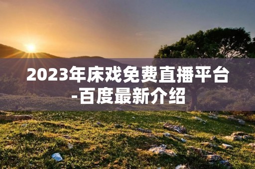 2023年床戏免费直播平台-百度最新介绍 2023年床戏免费直播平台-百度最新介绍