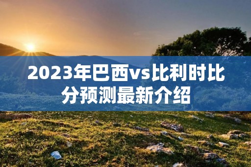 2023年巴西vs比利时比分预测最新介绍 2023年巴西vs比利时比分预测最新介绍