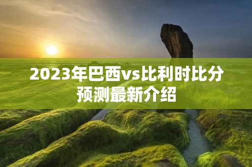 2023年巴西vs比利时比分预测最新介绍