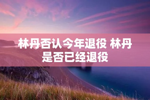 林丹否认今年退役 林丹是否已经退役