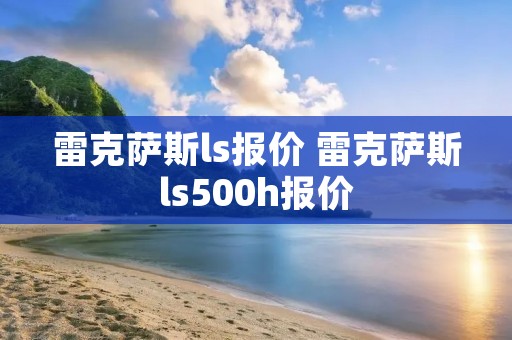雷克萨斯ls报价 雷克萨斯ls500h报价