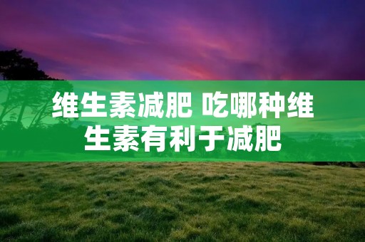维生素减肥 吃哪种维生素有利于减肥 维生素减肥 吃哪种维生素有利于减肥
