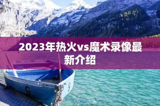 2023年热火vs魔术录像最新介绍 2023年热火vs魔术录像最新介绍
