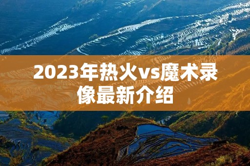 2023年热火vs魔术录像最新介绍