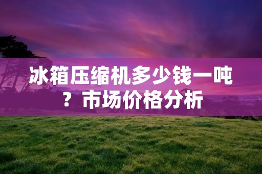 冰箱压缩机多少钱一吨?市场价格分析 冰箱压缩机多少钱一吨?市场价格分析