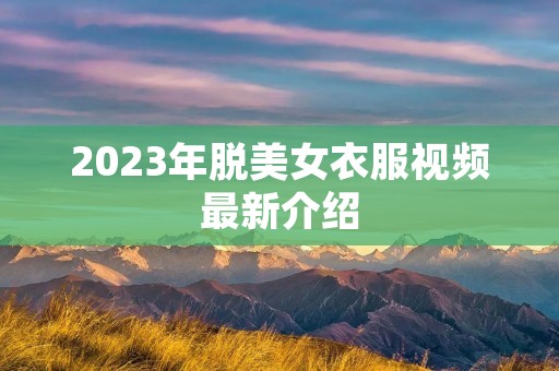 2023年脱美女衣服视频最新介绍