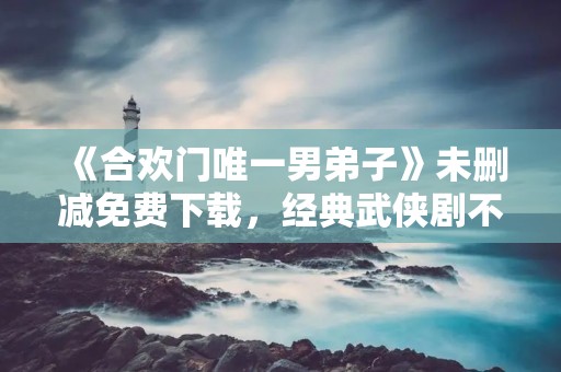 《合欢门唯一男弟子》未删减免费下载，经典武侠剧不容错过！
