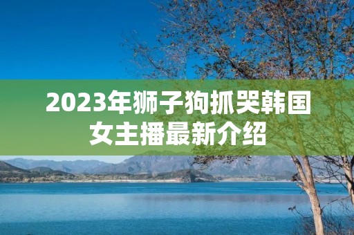 2023年狮子狗抓哭韩国女主播最新介绍