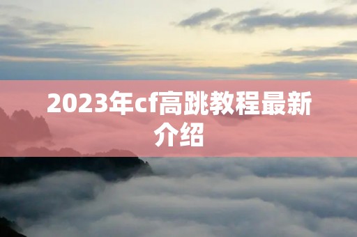 2023年cf高跳教程最新介绍 2023年cf高跳教程最新介绍