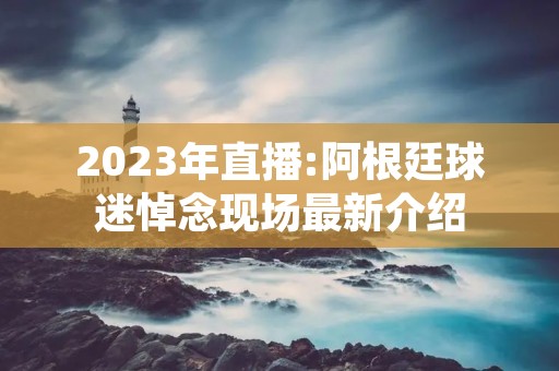 2023年直播:阿根廷球迷悼念现场最新介绍 2023年直播:阿根廷球迷悼念现场最新介绍