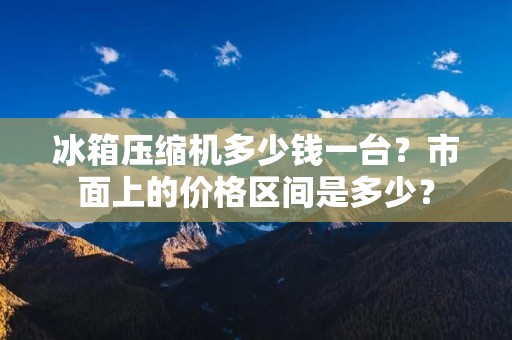 冰箱压缩机多少钱一台?市面上的价格区间是多少? 冰箱压缩机多少钱一台?市面上的价格区间是多少?