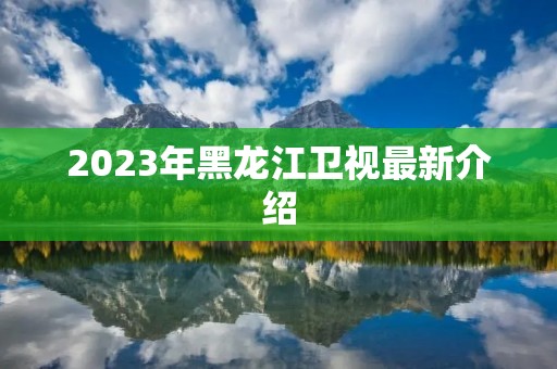 2023年黑龙江卫视最新介绍 2023年黑龙江卫视最新介绍