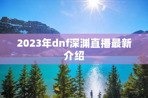 2023年dnf深渊直播最新介绍 2023年dnf深渊直播最新介绍