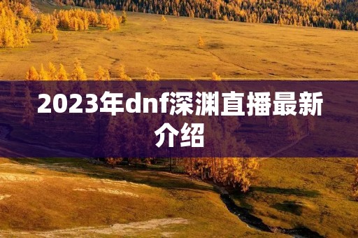 2023年dnf深渊直播最新介绍