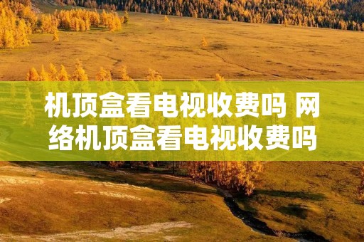 机顶盒看电视收费吗 网络机顶盒看电视收费吗 机顶盒看电视收费吗 网络机顶盒看电视收费吗