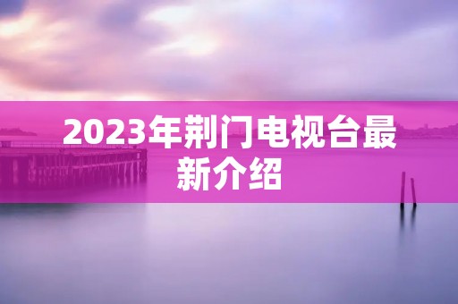 2023年荆门电视台最新介绍