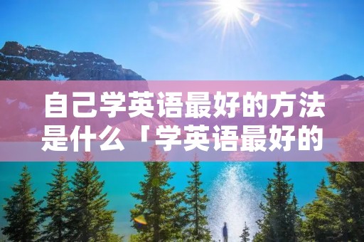 自己学英语最好的方法是什么「学英语最好的方法自学」