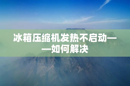 冰箱压缩机发热不启动——如何解决