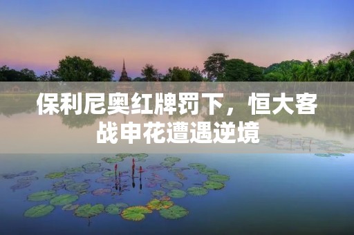 保利尼奥红牌罚下,恒大客战申花遭遇逆境 保利尼奥红牌罚下,恒大客战申花遭遇逆境