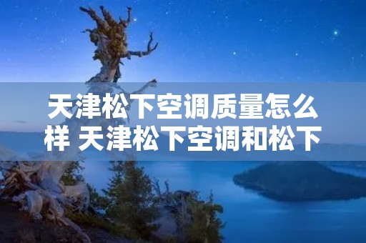 天津松下空调质量怎么样 天津松下空调和松下空调是一家吗 天津松下空调质量怎么样 天津松下空调和松下空调是一家吗