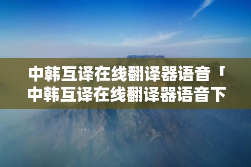 中韩互译在线翻译器语音「中韩互译在线翻译器语音下载」 中韩互译在线翻译器语音「中韩互译在线翻译器语音下载」