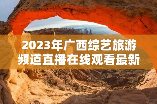 2023年广西综艺旅游频道直播在线观看最新介绍 2023年广西综艺旅游频道直播在线观看最新介绍