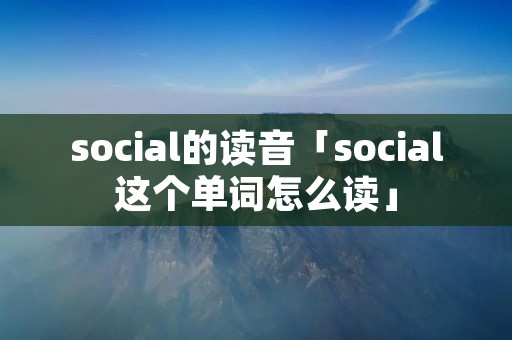 social的读音「social这个单词怎么读」
