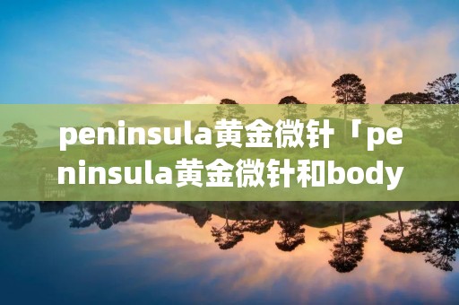 peninsula黄金微针「peninsula黄金微针和bodytite哪个更好」