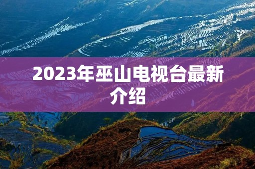2023年巫山电视台最新介绍 2023年巫山电视台最新介绍