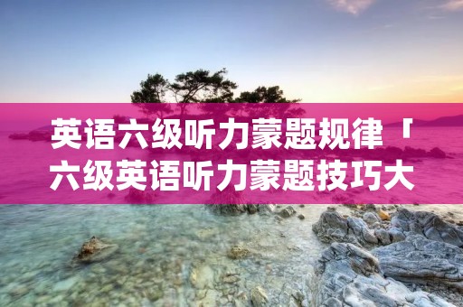 英语六级听力蒙题规律「六级英语听力蒙题技巧大全」